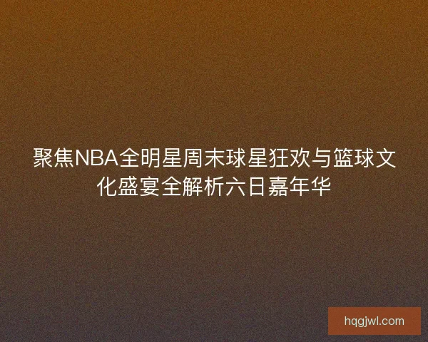 聚焦NBA全明星周末球星狂欢与篮球文化盛宴全解析六日嘉年华