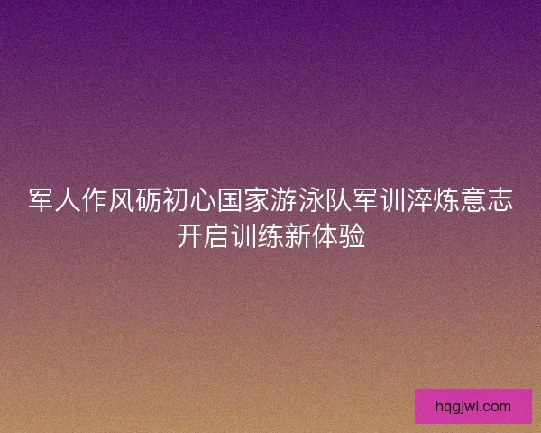 军人作风砺初心国家游泳队军训淬炼意志开启训练新体验 军人作风砺初心国家游泳队军训淬炼意志开启训练新体验