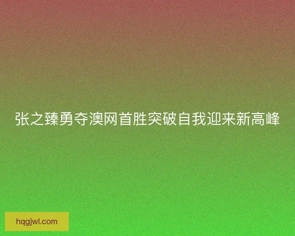 张之臻勇夺澳网首胜突破自我迎来新高峰 张之臻勇夺澳网首胜突破自我迎来新高峰