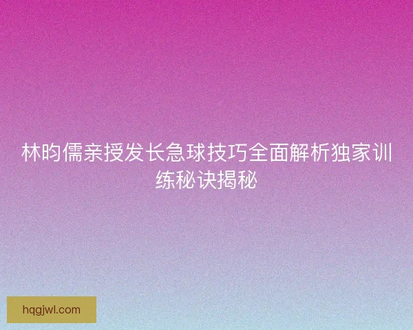林昀儒亲授发长急球技巧全面解析独家训练秘诀揭秘