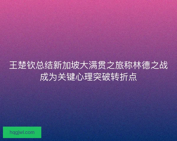王楚钦总结新加坡大满贯之旅称林德之战成为关键心理突破转折点
