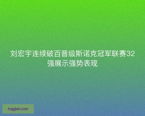 刘宏宇连续破百晋级斯诺克冠军联赛32强展示强势表现