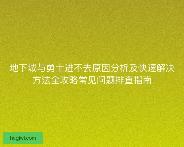 地下城与勇士进不去原因分析及快速解决方法全攻略常见问题排查指南