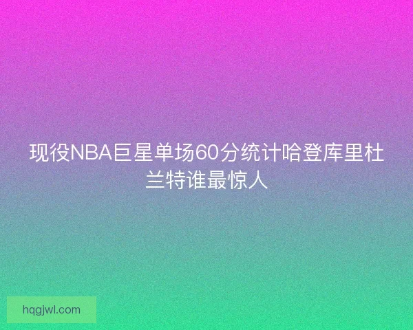 现役NBA巨星单场60分统计哈登库里杜兰特谁最惊人