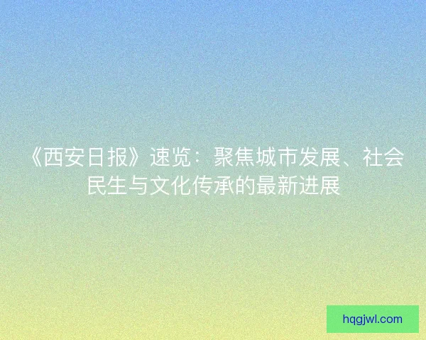 《西安日报》速览：聚焦城市发展、社会民生与文化传承的最新进展