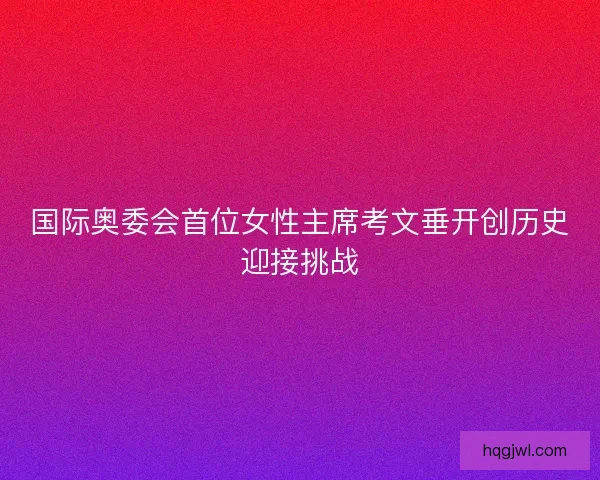 国际奥委会首位女性主席考文垂开创历史迎接挑战 国际奥委会首位女性主席考文垂开创历史迎接挑战