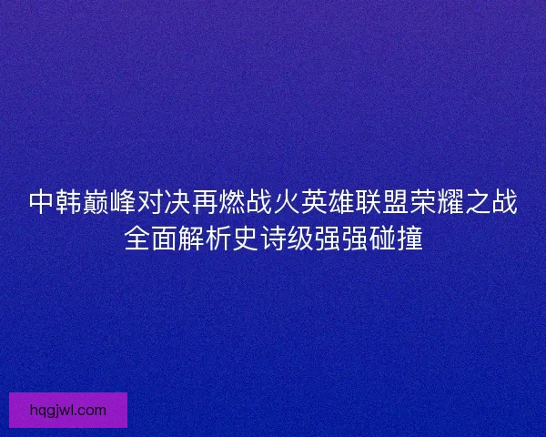 中韩巅峰对决再燃战火英雄联盟荣耀之战全面解析史诗级强强碰撞 中韩巅峰对决再燃战火英雄联盟荣耀之战全面解析史诗级强强碰撞