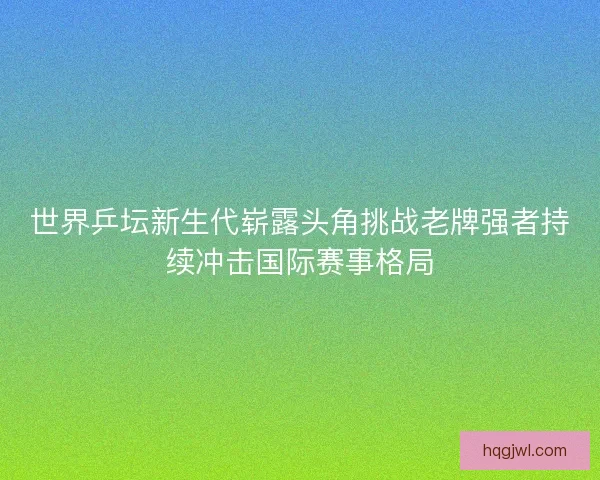 世界乒坛新生代崭露头角挑战老牌强者持续冲击国际赛事格局