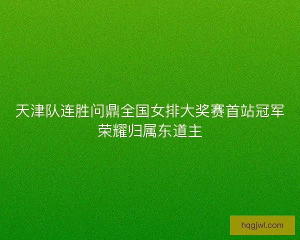 天津队连胜问鼎全国女排大奖赛首站冠军荣耀归属东道主