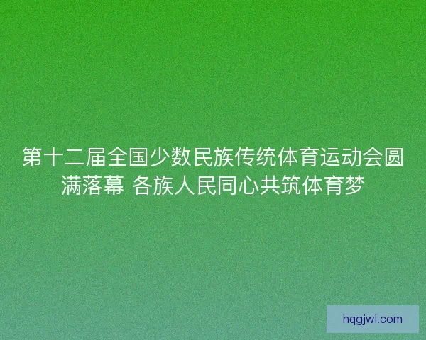 第十二届全国少数民族传统体育运动会圆满落幕 各族人民同心共筑体育梦